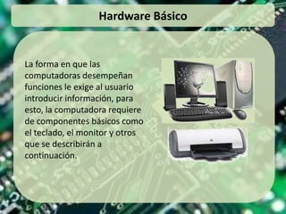 Hardware Básico La forma en que las computadoras desempeñan funciones le exige al usuario introducir información, para esto, la computadora requiere de componentes básicos como el teclado, el monitor y otros que se describirán a continuación. 