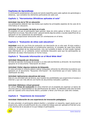 12 Centro Zonal Sur
Capítulos de Aprendizaje
A continuación presentamos una pauta de tutoría específica para cada capítulo de aprendizaje a
distancia, que considera los elementos particulares de cada cual.
Capítulo 1. “Herramientas Ofimáticas aplicadas al aula”
Actividad: Uso de la TIC en educación
Los participantes deberán leer dos textos que explica los principales aspectos de los usos de la
Informática en educación.
Actividad: El procesador de texto en el aula
El propósito es que el participante logre generar ideas de cómo aplicar el Word, el Excel y el
PowerPoint en el aula. Para ello el tutor apoyará dando algunas pistas y ayudas específicas de su
aplicación en los subsectores de aprendizaje.
También se proporcionan direcciones web con orientaciones en el tema.
Capítulo 2 “Evaluación de sitios web educativos”
Actividad: envío de una Ficha de evaluación con descripción de un sitio web. El tutor evalúa y
califica los aportes diferenciando el cumplimiento oportuno, lo completo de cada ficha siendo
sintéticas, la calidad de las observaciones. Una vez cumplido el plazo, el tutor puede ingresar
esta información en un ambiente común (ambiente Discusión) para que los participantes se
beneficien de estas informaciones en forma mutua.
Capítulo 3 “Buscando información en el Word Wide Web”
Actividad: Búsqueda por direcciones
Se trata de ejercitar el proceso de acceder a un sitio web escribiendo su dirección. Se recomienda
apoyarse en el documento “Descripción de sitios”.
Actividad: Visitar algunos motores de búsqueda
En esta actividad el visitante deberá realizar búsquedas utilizando los diferentes buscadores que
aparecen en el documento “Buscando información”. Se recomienda que el tutor realice una
clasificación de ellos.
Actividad: Aplicaciones educativas del www
Esta es una actividad solo de lectura, que muestra las posibilidades que proporciona el acceso a
Internet y que van más allá de una fuente de documentos textuales y gráficos.
Actividad: Biblioteca virtual personal
Se utilizan Fichas de evaluación de sitios Internet con el propósito de organizar un banco de
recursos para su disponibilidad en las planificaciones de clases. En Biblioteca está este formato
para ser copiado como documento Word y proceder a llenar una ficha por cada sitio visitado.
Capítulo 4 “Experiencia de innovación”
Actividad: Elaboración de una experiencia de innovación pedagógica.
En esta actividad, el participante deberá diseñar y completar un esquema, según pauta que se
proporciona, sobre una planificación de una unidad de trabajo para ser aplicado al final del curso
a los alumnos de la escuela en la que trabaja el participante.
 