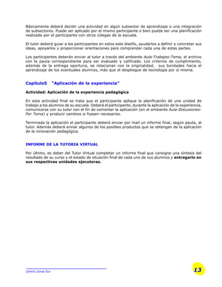13Centro Zonal Sur
Básicamente deberá decidir una actividad en algún subsector de aprendizaje o una integración
de subsectores. Puede ser aplicado por el mismo participante o bien puede ser una planificación
realizada por el participante con otros colegas de la escuela.
El tutor deberá guiar a los participantes en estos este diseño, ayudarlos a definir y concretar sus
ideas, apoyarlos y proporcionar orientaciones para comprender cada una de estas partes.
Los participantes deberán enviar al tutor a través del ambiente Aula-Trabajos-Tema, el archivo
con la pauta correspondiente para ser evaluado y calificado. Los criterios de cumplimiento,
además de la entrega oportuna, se relacionan con la originalidad, sus bondades hacia el
aprendizaje de los eventuales alumnos, más que el despliegue de tecnología por sí misma.
Capítulo5 “Aplicación de la experiencia”
Actividad: Aplicación de la experiencia pedagógica
En esta actividad final se trata que el participante aplique la planificación de una unidad de
trabajo a los alumnos de su escuela. Deberá el participante, durante la aplicación de la experiencia,
comunicarse con su tutor con el fin de comentar la aplicación (en el ambiente Aula-Discusiones-
Por Tema) y producir cambios si fuesen necesarios.
Terminada la aplicación el participante deberá enviar por mail un informe final, según pauta, al
tutor. Además deberá enviar algunos de los posibles productos que se obtengan de la aplicación
de la innovación pedagógica.
INFORME DE LA TUTORIA VIRTUAL
Por último, es deber del Tutor Virtual completar un informe final que consigne una síntesis del
resultado de su curso y el estado de situación final de cada uno de sus alumnos y entregarlo en
sus respectivas unidades ejecutoras.
 