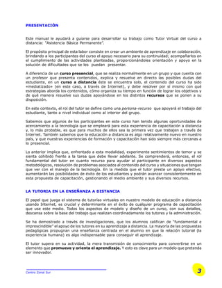 3Centro Zonal Sur
PRESENTACIÓN
Este manual le ayudará a guiarse para desarrollar su trabajo como Tutor Virtual del curso a
distancia: “Asistencia Básica Permanente”.
El propósito principal de esta labor consiste en crear un ambiente de aprendizaje en colaboración,
brindando a los participantes del curso el apoyo necesario para su continuidad; acompañarlos en
el cumplimiento de las actividades planteadas, proporcionándoles orientación y apoyo en la
solución de dificultades que se les puedan presentar.
A diferencia de un curso presencial, que se realiza normalmente en un grupo y que cuenta con
un profesor que presenta contenidos, explica y resuelve en directo las posibles dudas del
estudiante, en un curso a distancia éste se encuentra solo, el contenido del curso ha sido
«mediatizado» (en este caso, a través de Internet), y debe resolver por sí mismo con qué
estrategias aborda los contenidos, cómo organiza su tiempo en función de lograr los objetivos y
de qué manera resuelve sus dudas apoyándose en los distintos recursos que se ponen a su
disposición.
En este contexto, el rol del tutor se define como una persona-recurso que apoyará el trabajo del
estudiante, tanto a nivel individual como al interior del grupo.
Sabemos que algunos de los participantes en este curso han tenido algunas oportunidades de
acercamiento a la tecnología que se empleará para esta experiencia de capacitación a distancia
y, lo más probable, es que para muchos de ellos sea la primera vez que trabajen a través de
Internet. También sabemos que la educación a distancia es algo relativamente nuevo en nuestro
país, y que nuestras experiencias de formación y capacitación han sido siempre más cercanas a
lo presencial.
Lo anterior implica que, enfrentado a esta modalidad, experimente sentimientos de temor y se
sienta cohibido frente a la tarea que debe llevar adelante. Se comprenderá, entonces, el rol
fundamental del tutor en cuanto recurso para ayudar al participante en diversos aspectos
metodológicos, resolución de problemas asociados al contenido del curso y situaciones que tengan
que ver con el manejo de la tecnología. En la medida que el tutor preste un apoyo efectivo,
aumentarán las posibilidades de éxito de los estudiantes y podrán avanzar consistentemente en
esta propuesta de capacitación, gestionando el medio ambiente y sus diversos recursos.
LA TUTORIA EN LA ENSEÑANZA A DISTANCIA
El papel que juega el sistema de tutorías virtuales en nuestro modelo de educación a distancia
usando Internet, es crucial y determinante en el éxito de cualquier programa de capacitación
que use este medio. Todos los aspectos de modelo y diseño de un curso, con sus detalles,
descansa sobre la base del trabajo que realizan coordinadamente los tutores y la administración.
Se ha demostrado a través de investigaciones, que los alumnos califican de “fundamental e
imprescindible” el apoyo de los tutores en su aprendizaje a distancia. La mayoría de las propuestas
pedagógicas propugnan una enseñanza centrada en el alumno en que la relación tutorial (la
experiencia humana) es algo indispensable para conseguir el aprendizaje.
El tutor supera en su actividad, la mera transmisión de conocimiento para convertirse en un
elemento que promueve y orienta el aprendizaje. Y esto es clave para un modelo que pretenda
ser innovador.
 