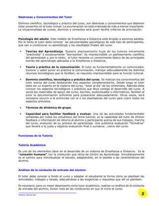 5Centro Zonal Sur
Destrezas y Conocimientos del Tutor
Dominio científico, tecnológico y práctico del curso, son destrezas y conocimientos que debieran
estar presentes en el tutor virtual. La enumeración no está ordenada de más a menos importante.
La situacionalidad de cursos, alumnos y contextos será quien facilite criterios de priorización.
Psicología del adulto. Este modelo de Enseñanza a Distancia está dirigido a alumnos adultos.
Por lo tanto el tutor debe conocer las peculiaridades psicológicas de este tipo de participantes,
que van a condicionar su aprendizaje y los resultados finales del curso.
§ Teorías del Aprendizaje. Nuestro planteamiento huye de los tutores meramente
“practicista” o excesivamente “teorizantes”. Es imprescindible un planteamiento científico
del aprendizaje y, por lo tanto, el tutor necesita un conocimiento básico de las principales
teorías del aprendizaje aplicadas a la Enseñanza a Distancia.
§ Teoría y práctica de la comunicación. El tutor es fundamentalmente un comunicador.
Conocer y saber poner en práctica la comunicación, manejar adecuadamente los distintos
recursos tecnológicos que la facilitan, es requisito imprescindible para la función tutorial.
§ Dominio científico, tecnológico y práctico del curso. Se matizan los conocimientos del
tutor acerca del curso destacando tres aspectos complementarios. Desde luego el tutor
debe ser un experto en la materia del curso, “estar al día” de los contenidos. Además debe
conocer los aspectos tecnológicos y prácticos que lleva consigo el desarrollo del curso. A
veces los materiales de apoyo del curso, escritos, audiovisuales o informáticos, facilitan al
tutor la documentación suficiente para prepararse adecuadamente. Otras veces, será
necesario recurrir a la entrevista con el o los diseñadores del curso para cubrir todos los
aspectos previstos.
§ Técnicas de dinámica de grupo.
§ Capacidad para facilitar feedback y evaluar. Una de las actividades fundamentales
señaladas por todos los estudiosos del tema tutorial, es la capacidad del tutor de ofrecer
feedback o información de retorno al alumno o participante acerca de sus trabajos, marcha
del curso, evolución de su proceso de aprendizaje. Una auténtica evaluación “formativa”
que llevará a la justa y objetiva evaluación final o sumativa , cierre del curso.
Funciones de la Tutoría
Tutoría Académica
Es uno de los elementos clave en el desarrollo de un sistema de Enseñanza a Distancia. Es la
“conexión humana” con la institución que oficia de Centro de Aprendizaje. Simultáneamente
es el camino para individualizar el estudio, adaptándolo, en lo posible a las características del
alumno.
Análisis de la conducta de entrada del alumno
El tutor debe conocer a fondo el curso y adaptar al estudiante la forma cómo se plantean las
actividades, trabajos y tareas, adecuándose a las exigencias y requisitos que allí se planteen.
Es necesario, para un mejor desempeño como tutor académico, realizar un análisis de la conducta
de entrada del alumno, tomar nota de las condiciones en que él inicia el curso.
 