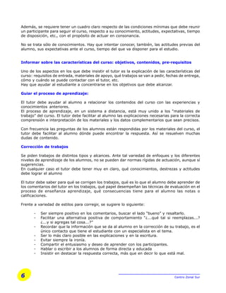 6 Centro Zonal Sur
Además, se requiere tener un cuadro claro respecto de las condiciones mínimas que debe reunir
un participante para seguir el curso, respecto a su conocimiento, actitudes, expectativas, tiempo
de disposición, etc., con el propósito de actuar en consonancia.
No se trata sólo de conocimientos. Hay que intentar conocer, también, las actitudes previas del
alumno, sus expectativas ante el curso, tiempo del que va disponer para el estudio.
Informar sobre las características del curso: objetivos, contenidos, pre-requisitos
Uno de los aspectos en los que debe insistir el tutor es la explicación de las características del
curso: requisitos de entrada, materiales de apoyo, qué trabajos se van a pedir, fechas de entrega,
cómo y cuándo se puede contactar con el tutor, etc.
Hay que ayudar al estudiante a concentrarse en los objetivos que debe alcanzar.
Guiar el proceso de aprendizaje:
El tutor debe ayudar al alumno a relacionar los contenidos del curso con las experiencias y
conocimientos anteriores.
El proceso de aprendizaje, en un sistema a distancia, está muy unido a los “materiales de
trabajo” del curso. El tutor debe facilitar al alumno las explicaciones necesarias para la correcta
comprensión e interpretación de los materiales y los datos complementarios que sean precisos.
Con frecuencia las preguntas de los alumnos están respondidas por los materiales del curso, el
tutor debe facilitar al alumno dónde puede encontrar la respuesta. Así se resuelven muchas
dudas de contenido.
Corrección de trabajos
Se piden trabajos de distintos tipos y alcances. Ante tal variedad de enfoques y los diferentes
niveles de aprendizaje de los alumnos, no se pueden dar normas rígidas de actuación, aunque sí
sugerencias.
En cualquier caso el tutor debe tener muy en claro, qué conocimientos, destrezas y actitudes
debe lograr el alumno
El tutor debe saber para qué se corrigen los trabajos, qué es lo que el alumno debe aprender de
los comentarios del tutor en los trabajos, qué papel desempeñan las técnicas de evaluación en el
proceso de enseñanza aprendizaje, qué consecuencias tiene para el alumno las notas o
calificaciones.
Frente a variedad de estilos para corregir, se sugiere lo siguiente:
- Ser siempre positivo en los comentarios, buscar el lado “bueno” y resaltarlo.
- Facilitar una alternativa positiva de comportamiento “¿...qué tal si reemplazas...?
¿...y si agregas tal cosa...?”
- Recordar que la información que se da al alumno en la corrección de su trabajo, es el
único contacto que tiene el estudiante con un especialista en el tema.
- Ser lo más claro posible en las explicaciones y en la escritura.
- Evitar siempre la ironía.
- Compartir el entusiasmo y deseo de aprender con los participantes.
- Hablar o escribir a los alumnos de forma directa y educada
- Insistir en destacar la respuesta correcta, más que en decir lo que está mal.
 