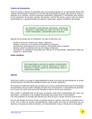 7Centro Zonal Sur
Tutoría de Orientación
Trata de ayudar y apoyar al estudiante para que pueda progresar en su aprendizaje dentro del
sistema de Enseñanza a Distancia. En el caso del aprendizaje de adulto este apoyo se refiere a
aspectos muy variados. Incluye orientación profesional, diagnóstico y orientación para mejorar
en las destrezas de estudio, gestión del tiempo, control del stress, apoyo para los temas
administrativos y organizacionales del sistema, ayuda para resolver problemas personales.
Algunas de las tareas que se relacionan con este rol del tutor son:
· Ayudar al alumno a aclarar sus metas y objetivos.
· Integrar al alumno en el sistema de Enseñanza a Distancia.
· Comunicarse personalmente con el alumno, motivándole para el estudio.
· Orientar sobre las distintas técnicas de trabajo intelectual.
· Orientación en problemas personales que influyen en el aprendizaje, adecuando niveles de
exigencia y oportunidad.
Como corolario:
INICIO
Cada tutor tendrá a su cargo la responsabilidad de dirigir el proceso de aprendizaje de un grupo
de participantes de diferentes establecimientos que le serán asignados.
De acuerdo al modelo de trabajo que se seguirá en el curso, existen diferentes tipos de actividades
de aprendizaje, las que serán realizadas a través de la comunicación e intercambio de opiniones
con el tutor, así como otras que serán llevadas a cabo en forma más individual.
Para cumplir a cabalidad este rol de tutor, se requiere estar bien compenetrado del curso, sus
demandas, y anticiparse a las posibles dificultades que pueda tener el participante.
Con este propósito se entrega este Manual que oficia de guía y ayuda memoria para el tutor.
El inicio del trabajo de Tutoría Virtual comprende desde su ingreso como tutor al ambiente de su
curso, con su clave de acceso correspondiente, hasta contar con toda la información de sus
alumnos, el ingreso de estos al sistema y el reconocimiento mutuo a través de la mensajería.
El principal objetivo del tutor es capacitar al participante
para que trabaje por sí mismo, piense por sí mismo y
construya su propio cuerpo de conocimientos sobre la
materia que estudia.
Las actitudes excesivamente permisivas, autoritarias,
directivas y paternalista por parte del tutor son total-
mente inadecuadas y perjudiciales para el alumno.
 