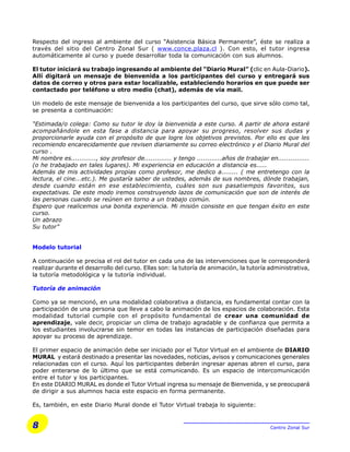 8 Centro Zonal Sur
Respecto del ingreso al ambiente del curso “Asistencia Básica Permanente”, éste se realiza a
través del sitio del Centro Zonal Sur ( www.conce.plaza.cl ). Con esto, el tutor ingresa
automáticamente al curso y puede desarrollar toda la comunicación con sus alumnos.
El tutor iniciará su trabajo ingresando al ambiente del “Diario Mural” (clic en Aula-Diario).
Allí digitará un mensaje de bienvenida a los participantes del curso y entregará sus
datos de correo y otros para estar localizable, estableciendo horarios en que puede ser
contactado por teléfono u otro medio (chat), además de vía mail.
Un modelo de este mensaje de bienvenida a los participantes del curso, que sirve sólo como tal,
se presenta a continuación:
“Estimada/o colega: Como su tutor le doy la bienvenida a este curso. A partir de ahora estaré
acompañándole en esta fase a distancia para apoyar su progreso, resolver sus dudas y
proporcionarle ayuda con el propósito de que logre los objetivos previstos. Por ello es que les
recomiendo encarecidamente que revisen diariamente su correo electrónico y el Diario Mural del
curso .
Mi nombre es............, soy profesor de............. y tengo ............años de trabajar en...............
(o he trabajado en tales lugares). Mi experiencia en educación a distancia es.....
Además de mis actividades propias como profesor, me dedico a........ ( me entretengo con la
lectura, el cine...etc.). Me gustaría saber de ustedes, además de sus nombres, dónde trabajan,
desde cuando están en ese establecimiento, cuáles son sus pasatiempos favoritos, sus
expectativas. De este modo iremos construyendo lazos de comunicación que son de interés de
las personas cuando se reúnen en torno a un trabajo común.
Espero que realicemos una bonita experiencia. Mi misión consiste en que tengan éxito en este
curso.
Un abrazo
Su tutor”
Modelo tutorial
A continuación se precisa el rol del tutor en cada una de las intervenciones que le corresponderá
realizar durante el desarrollo del curso. Ellas son: la tutoría de animación, la tutoría administrativa,
la tutoría metodológica y la tutoría individual.
Tutoría de animación
Como ya se mencionó, en una modalidad colaborativa a distancia, es fundamental contar con la
participación de una persona que lleve a cabo la animación de los espacios de colaboración. Esta
modalidad tutorial cumple con el propósito fundamental de crear una comunidad de
aprendizaje, vale decir, propiciar un clima de trabajo agradable y de confianza que permita a
los estudiantes involucrarse sin temor en todas las instancias de participación diseñadas para
apoyar su proceso de aprendizaje.
El primer espacio de animación debe ser iniciado por el Tutor Virtual en el ambiente de DIARIO
MURAL y estará destinado a presentar las novedades, noticias, avisos y comunicaciones generales
relacionadas con el curso. Aquí los participantes deberán ingresar apenas abren el curso, para
poder enterarse de lo último que se está comunicando. Es un espacio de intercomunicación
entre el tutor y los participantes.
En este DIARIO MURAL es donde el Tutor Virtual ingresa su mensaje de Bienvenida, y se preocupará
de dirigir a sus alumnos hacia este espacio en forma permanente.
Es, también, en este Diario Mural donde el Tutor Virtual trabaja lo siguiente:
 