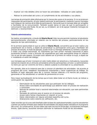 9Centro Zonal Sur
· Explicar con más detalles cómo se hacen las actividades indicadas en cada capítulo.
· Motivar la continuidad del curso y el cumplimiento de las actividades y sus plazos.
Las tareas de animación debe efectuarse por lo menos dos veces en la semana. Si no se producen
respuestas del participante, el tutor deberá estimular la participación mediante nuevos mensajes
que indaguen las razones de la falta de participación. Recuerde que el mensaje debe ser amigable
y facilitador de la comunicación. También puede darse el caso de que la participación o
comunicación haya sido fluida. De ser así, su rol deberá ser el de apoyar mediante mensajes de
estímulo y reconocimiento.
Tutoría administrativa
Se realiza, principalmente, a través del Diario Mural. Este recurso permite mantener al estudiante
permanentemente informado en relación con la marcha del proceso, particularmente en los
aspectos de tipo administrativo.
En la primera oportunidad en que se utilice el Diario Mural, convendría que el tutor realice una
presentación de sí mismo, a objeto de personalizar su participación como guía y facilitador del
proceso de estudio. A modo de ejemplo, puede iniciar su mensaje señalando su nombre y expresar
a todos una cordial bienvenida. Es importante que este primer mensaje trascienda el plano
puramente formal e invite a formular las expectativas que cada participante tenga en relación
con el uso de este espacio. El propio tutor debiera ser el primero en indicar la suya, a objeto de
ir modelando el estilo del diálogo.
Los mensajes que el tutor incorpore en este medio deben ser atractivos y motivadores, buscando
siempre la creación de un clima de camaradería entre los participantes y el tutor. Lo administrativo
no tiene por qué ser sinónimo de fome y deberá cuidarse la amenidad en su presentación.
Por ejemplo, ésta es la instancia para dar a conocer el calendario de actividades –de acuerdo al
programa del curso- establecer recordatorios importantes y hacer sugerencias de trabajo. Es
también el lugar adecuado para dar a conocer noticias relativas a la marcha del programa,
generando en los estudiantes un sentido de pertenencia al curso.
Para mayor puntualización de los temas que el tutor debe tratar en el Diario mural, se indican a
continuación los siguientes:
- Estimulación de los estudiantes para que participen de los diálogos.
- Avisos sobre actividades de aprendizaje que deberían estar en proceso de realización
o conclusión.
- Noticias de carácter local o nacional relacionadas con educación, que sean pertinentes
al curso.
- Mensajes de estímulo para el avance en el proceso de estudio.
- Avisos sobre fechas importantes en relación al curso.
- Datos relacionados con alguna actividad específica del curso.
- Aclaraciones sobre sistema de calificación, etc.
Cabe recordar que el curso está diseñado sobre la base de capítulossemanales y que los estudiantes
cuentan con tiempo limitado para realizar las actividades (los plazos están indicados en el programa
del curso). En consecuencia, el tutor debe usar este recurso en forma ágil, incorporando mensajes
breves, ojalá diarios, buscando siempre estimular la realización fluida de las actividades.
 