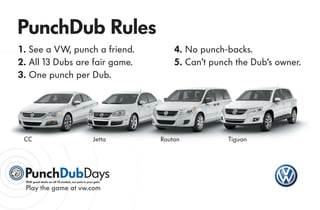 PunchDub Rules
1 . See a VW, punch a friend.                                    4. No punch-backs.
2. All 13 Dubs are fair game.                                    5. Can’t punch the Dub’s owner.
3. One punch per Dub.




 CC                                                 Jetta    Routan           Tiguan




 With great deals on all 13 models, our pain is your gain.

 Play the game at vw.com
 