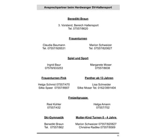 Ansprechpartner beim Herdwanger SV-Hallensport



                      Benedikt Braun

              3. Vorstand, Bereich Hallensport
                      Tel. 07557/8620


                      Frauenturnen

  Claudia Baumann                       Marion Schweizer
  Tel. 07557/928531                     Tel. 07557/820827


                      Spiel und Sport

     Ingrid Baur                        Margarete Moser
    07578/933253                           07557/8838


  Frauenturnen Pink                Panther ab 13 Jahren

Helga Schmid 07557/470                  Lisa Schneider
Silke Speer 07557/8907       Silke Moser Tel. 0162/3991404


                      Freizeitgruppe

     Resl Kohler                           Helga Amann
     07557/432                              07557/702


    Ski-Gymnastik          Mutter-Kind Turnen 0 - 4 Jahre

    Benedikt Braun         Marion Schweizer 07557/820827
    Tel. 07557/862           Christine Radtke 07557/8569

                                                             11
 