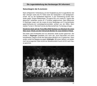 Die Jugendabteilung des Herdwanger SV informiert:

Saisonbeginn der A-Junioren

Nach erfolgreicher Vorbereitung und der Eingliederung der A-Jugendlichen der
Spfr. Owingen sowie des FC HoSe sowie der Gastspieler in die Spielgemein-
schaft hat nun der Spielbetrieb begonnen. In der Vorbereitung wurden Test-
spiele gegen Tengen-Watterdingen, B-Jugend FAL,und unsere B- Jugend klar
gewonnen. Außerdem wurde an 2 Turnieren teilgenommen. Beim Blitzturnier
in Überlingen zogen sich die Jungs mit einer Niederlage und 3 Unentschieden
gegenVerbands-und Landesligamannschaften achtbar aus der Affäre. Beim
zweiten Turnier in Worndorf konnte die Mannschaft den Turniersieg erringen.

Herzlichen Dank gilt der Firma Mine-Wolf Systems aus Stockach für einen
Satz neuer Trikots und der Fahrschule Benkler für neue Aufwärm-Trikots.

Die ersten zwei Punktspiele sind nun absolviert, beide wurden gewonnen. Der
Auftakt in Sipplingen gestaltete sich recht zäh, durch Nervosität und einen
kampfstarken Gegner wurde das Spiel etwas glücklich mit 4:3 gewonnen. Ganz
anders verlief die Begegnung gegen Uhldingen. Mit einem taktisch und spiele-
risch hervorragenden Spiel wurde der Meisterschafts-Favorit mit 8:0 nach Hau-
se geschickt.




                                                                          27
 