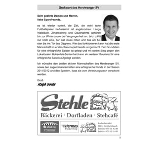 Grußwort des Herdwanger SV

Sehr geehrte Damen und Herren,
liebe Sportfreunde,

es ist wieder soweit, die Zeit, die wohl jeder
Fußballspieler herbeisehnt ist angebrochen. Lange
Waldläufe, Zirkeltraining und Dauersprints gehören
bis zur Winterpause der Vergangenheit an. Jetzt zählt
nur noch eins, der Ball muss rollen und das am be-
sten bis ins Tor des Gegners. Wie das funktionieren kann hat die erste
Mannschaft im ersten Saisonspiel bereits vorgemacht. Der Grundstein
für eine erfolgreiche Saison ist gelegt und mit einem Sieg gegen den
Lokalrivalen Hohenfels-Sentenhart kann ein weiterer Baustein für eine
erfolgreiche Saison aufgelegt werden.

Ich wünsche den beiden aktiven Mannschaften des Herdwanger SV,
sowie den Jugendmannschaften eine erfolgreiche Runde in der Saison
2011/2012 und den Spielern, dass sie vom Verletzungspech verschont
werden.

Gruß
Ralph Gerster




  Bäckerei Dorfladen Stehcafé
                                                   Aachtalstraße 1
                                                   88634 Großschönach
          Märktle
                            Packetshop             Telefon: 0 75 52 - 62 86
       in Großschönach                             Telefax: 0 75 52 - 14 05

                                                                              5
 