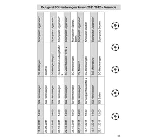 17.09.2011   14:00   SG Herdwangen       FC Uhldingen             Sportplatz Liggersdorf

     25.09.2011           SG Herdwangen       Spielfrei

     01.10.2011   14:00   SG Herdwangen       SG Heiligenberg 2        Sportplatz Liggersdorf

     08.10.2011   14:00   SG Herdwangen       SG Bodman-Ludwigshafen   Sportplatz Liggersdorf
                                              2
     22.10.2011   14:00   SG Herdwangen       SG Zizenhausen Hi/Ho 2   Sportplatz Liggersdorf

     28.10.2011   18:00   SV Bermatingen      SG Herdwangen            Markgrafen-Sportpl.
                                                                       Berm.
     05.11.2011   14:00   SG Herdwangen       SV Meßkirch              Sportplatz Liggersdorf

     13.11.2011   10:30   SV Deggenhausertal 2 SG Herdwangen           Kneissler Stadion

     19.11.2011   14:00   SG Herdwangen       TuS Meersburg            Sportplatz Liggersdorf

     26.11.2011   12:00   SG Salem            SG Herdwangen            Sportplatz Beuren
                                                                                                C-Jugend SG Herdwangen Saison 2011/2012 – Vorrunde




55
 