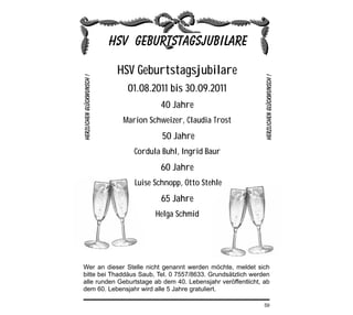 HSV Geburtstagsjubilare
               01.08.2011 bis 30.09.2011
                          40 Jahre
             Marion Schweizer, Claudia Trost
                           50 Jahre
                 Cordula Buhl, Ingrid Baur
                          60 Jahre
                 Luise Schnopp, Otto Stehle
                          65 Jahre
                        Helga Schmid




Wer an dieser Stelle nicht genannt werden möchte, meldet sich
bitte bei Thaddäus Saub, Tel. 0 7557/8633. Grundsätzlich werden
alle runden Geburtstage ab dem 40. Lebensjahr veröffentlicht, ab
dem 60. Lebensjahr wird alle 5 Jahre gratuliert.

                                                              59
 