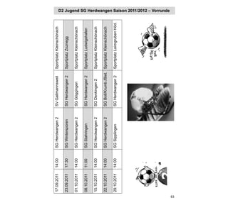 17.09.2011   14:00   SG Herdwangen 2   SV Gallmannsweil     Sportplatz Kleinschönach

     23.09.2011   17:30   SG Winterspüren   SG Herdwangen 2      Sportplatz Zoznegg

     01.10.2011   14:00   SG Herdwangen 2   SG Göggingen         Sportplatz Kleinschönach

     08.10.2011   11:00   SG Stahringen     SG Herdwangen 2      Sportplatz Ludwigshafen

     15.10.2011   14:00   SG Herdwangen 2   SG Denkingen 2       Sportplatz Kleinschönach

     22.10.2011   14:00   SG Herdwangen 2   SG Boll/Krumb./Biet. Sportplatz Kleinschönach

     29.10.2011   14:00   SG Sipplingen     SG Herdwangen 2      Sportplatz Leimgruben Höd.
                                                                                              D2 Jugend SG Herdwangen Saison 2011/2012 – Vorrunde




63
 