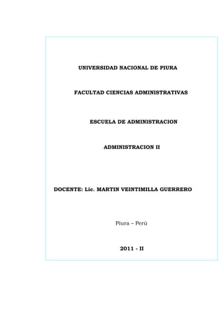 UNIVERSIDAD NACIONAL DE PIURA



      FACULTAD CIENCIAS ADMINISTRATIVAS




          ESCUELA DE ADMINISTRACION



              ADMINISTRACION II




DOCENTE: Lic. MARTIN VEINTIMILLA GUERRERO




                  Piura – Perú



                   2011 - II
 