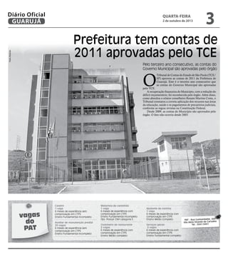Prefeitura tem contas de
2011 aprovadas pelo TCE
Pelo terceiro ano consecutivo, as contas do
Governo Municipal são aprovadas pelo órgão
O
Tribunal de Contas do Estado de São Paulo (TCE/
SP) aprovou as contas de 2011 da Prefeitura de
Guarujá. Este é o terceiro ano consecutivo que
as contas do Governo Municipal são aprovadas
pelo TCE.
A recuperação financeira do Município, com a redução do
déficit orçamentário, foi reconhecida pelo órgão. Além disso,
como abordou o relator conselheiro Renato Martins Costa, o
Tribunal constatou a correta aplicação dos recursos nas áreas
da educação, saúde e os pagamentos de precatórios judiciais,
conforme as regras revistas na Constituição Federal.
Desde 2009, as contas do Município são aprovados pelo
órgão. O fato não ocorria desde 2003.
vagas
do
PAT
Caseiro
1 vaga
6 meses de experiência sem
comprovação em CTPS
Ensino Fundamental incompleto
Auxiliar de manutenção predial
20 vagas
6 meses de experiência sem
comprovação em CTPS
Ensino Fundamental incompleto
Motorista de caminhão
1 vaga
6 meses de experiência com
comprovação em CTPS
Ensino Fundamental incompleto
Obs: Possuir CNH categoria E.
Cozinheiro de restaurante
3 vagas
6 meses de experiência com
comprovação em CTPS
Ensino Médio completo
Ajudante de cozinha
1 vaga
6 meses de experiência com
comprovação em CTPS
Ensino Médio completo
Serviços gerais
3 vagas
6 meses de experiência com
comprovação em CTPS
Ensino Fundamental completo
PAT - Rua Cunhambebe, 500
Vila Alice/Vicente de Carvalho
Tel.: 3341-3431
PedroRezende
quarta-feira
2 de outubro de 2013
3GUARUJÁ
Diário Oficial
 