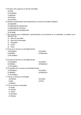 5. El suelo, aire y agua es un recurso renovable:
a) Falso
b) Verdadero
c) Aparente
d) Florístico
e) Faunístico
6. Señala la característica más importante de un recurso renovable verdadero.
a) Inagotable
b) Capacidad de reproducirse
c) Capacidad de reciclarse
d) Capacidad de autodepurarse
e) Se agota
7. Son aquellos que al explotarlos y aprovecharlos no se renuevan en la naturaleza. Lo anterior es la
definición del.
a) Recurso renovable
b) Recurso No renovable
c) Geografía
d) Fauna
e) Flora
8. El oro es un recurso no renovable de tipo:
a) Energético d) Acuático
b) Metálico e) Radiactivo
c) No metálico
9. El uranio es recurso no renovable de tipo:
a) Energético d) Acuático
b) Metálico e) Radiactivo
c) No metálico
10. El petróleo es un recurso no renovable de tipo:
a) Energético d) Acuático
b) Metálico e) Radiactivo
c) No metálico
11. No es un recurso no renovable:
a) Petróleo d) Carbón
b) Gas e) Flora
c) Mineral
12. Es un recurso no renovable:
a) Peces
b) Árboles
c) Uranio
d) Animales
e) Plantas
 