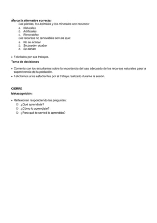 Marca la alternativa correcta:
Las plantas, los animales y los minerales son recursos:
a. Naturales
b. Artificiales
c. Renovables
Los recursos no renovables son los que:
a. No se acaban
b. Se pueden acabar
c. Se dañan
 Felicítalos por sus trabajos.
Toma de decisiones
 Comenta con los estudiantes sobre la importancia del uso adecuado de los recursos naturales para la
supervivencia de la población.
 Felicitamos a los estudiantes por el trabajo realizado durante la sesión.
CIERRE
Metacognición:
 Reflexionan respondiendo las preguntas:
 ¿Qué aprendiste?
 ¿Cómo lo aprendiste?
 ¿Para qué te servirá lo aprendido?
 