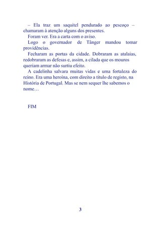 – Ela traz um saquitel pendurado ao pescoço –
chamaram à atenção alguns dos presentes.
  Foram ver. Era a carta com o aviso.
  Logo o governador de Tânger mandou tomar
providências.
  Fecharam as portas da cidade. Dobraram as atalaias,
redobraram as defesas e, assim, a cilada que os mouros
queriam armar não surtiu efeito.
  A cadelinha salvara muitas vidas e uma fortaleza do
reino. Era uma heroína, com direito a título de registo, na
História de Portugal. Mas se nem sequer lhe sabemos o
nome…


  FIM




                            3
 