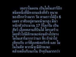 เทอราโนดอน เป็นไดโนเสาร์อีกชนิดหนึ่งที่มีหงอนแข็งที่หัว ขนาดของปีกกว้างมาก วัด ตามยาวได้ถึง  6  เมตร อาศัยอยู่ตามหน้าผาสูง มีน้ำหนักตัวประมาณ  17  กิโลกรัม เป็นสัตว์ เลื้อยคลานที่บินได้ โครงสร้างโดยทั่วไปมีลักษณะค่อนข้างไปทางไดโนเสาร์มากกว่านก ซึ่ง ถ้านำไปเทียบกับ อาร์คีออฟเทอริกซ์ และ โมโนไนคัส พวกนี้จะมีลักษณะคล้ายคลึงกับนกใน ปัจจุบันมากกว่า 