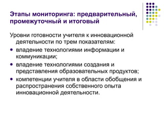 Этапы мониторинга: предварительный, промежуточный и итоговый Уровни готовности учителя к инновационной деятельности по трем показателям:  владение технологиями информации и коммуникации;  владение технологиями создания и представления образовательных продуктов;  компетенции учителя в области обобщения и распространения собственного опыта инновационной деятельности.  