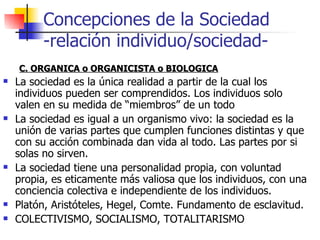 C. ORGANICA o ORGANICISTA o BIOLOGICA La sociedad es la única realidad a partir de la cual los individuos pueden ser comprendidos. Los individuos solo valen en su medida de “miembros” de un todo La sociedad es igual a un organismo vivo: la sociedad es la unión de varias partes que cumplen funciones distintas y que con su acción combinada dan vida al todo. Las partes por si solas no sirven. La sociedad tiene una personalidad propia, con voluntad propia, es eticamente más valiosa que los individuos, con una conciencia colectiva e independiente de los individuos. Platón, Aristóteles, Hegel, Comte. Fundamento de esclavitud. COLECTIVISMO, SOCIALISMO, TOTALITARISMO Concepciones de la Sociedad -relación individuo/sociedad- 