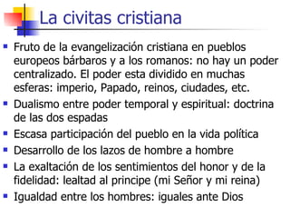 La civitas cristiana Fruto de la evangelización cristiana en pueblos europeos bárbaros y a los romanos: no hay un poder centralizado. El poder esta dividido en muchas esferas: imperio, Papado, reinos, ciudades, etc. Dualismo entre poder temporal y espiritual: doctrina de las dos espadas Escasa participación del pueblo en la vida política Desarrollo de los lazos de hombre a hombre La exaltación de los sentimientos del honor y de la fidelidad: lealtad al principe (mi Señor y mi reina) Igualdad entre los hombres: iguales ante Dios 