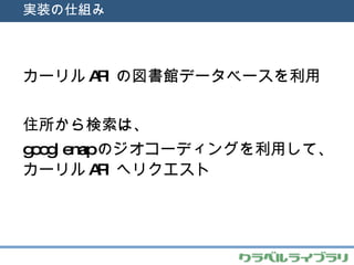 実装の仕組み カーリル API の図書館データベースを利用 住所から検索は、 googlemap のジオコーディングを利用して、カーリル API へリクエスト 