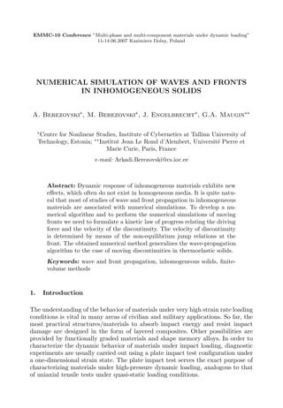 EMMC-10 Conference ”Multi-phase and multi-component materials under dynamic loading”
                     11-14.06.2007 Kazimierz Dolny, Poland




     NUMERICAL SIMULATION OF WAVES AND FRONTS
             IN INHOMOGENEOUS SOLIDS


 A. Berezovski∗, M. Berezovski∗ , J. Engelbrecht∗ , G.A. Maugin∗∗

     ∗
      Centre for Nonlinear Studies, Institute of Cybernetics at Tallinn University of
     Technology, Estonia; ∗∗ Institut Jean Le Rond d’Alembert, Universit´ Pierre et
                                                                         e
                                Marie Curie, Paris, France
                            e-mail: Arkadi.Berezovski@cs.ioc.ee



          Abstract: Dynamic response of inhomogeneous materials exhibits new
          eﬀects, which often do not exist in homogeneous media. It is quite natu-
          ral that most of studies of wave and front propagation in inhomogeneous
          materials are associated with numerical simulations. To develop a nu-
          merical algorithm and to perform the numerical simulations of moving
          fronts we need to formulate a kinetic law of progress relating the driving
          force and the velocity of the discontinuity. The velocity of discontinuity
          is determined by means of the non-equilibrium jump relations at the
          front. The obtained numerical method generalizes the wave-propagation
          algorithm to the case of moving discontinuities in thermoelastic solids.
          Keywords: wave and front propagation, inhomogeneous solids, ﬁnite-
          volume methods



1.       Introduction

The understanding of the behavior of materials under very high strain rate loading
conditions is vital in many areas of civilian and military applications. So far, the
most practical structures/materials to absorb impact energy and resist impact
damage are designed in the form of layered composites. Other possibilities are
provided by functionally graded materials and shape memory alloys. In order to
characterize the dynamic behavior of materials under impact loading, diagnostic
experiments are usually carried out using a plate impact test conﬁguration under
a one-dimensional strain state. The plate impact test serves the exact purpose of
characterizing materials under high-pressure dynamic loading, analogous to that
of uniaxial tensile tests under quasi-static loading conditions.
 