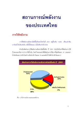 สถานการณพลังงาน
                ของประเทศไทย
การใชพลังงาน
             การใชพลังงานเชิงพาณิชยขั้นตนของไทยในป 2551 อยูที่ระดับ 1,639 เทียบเทาพัน
บารเรลน้ํามันดิบตอวัน เพิ่มขึนรอยละ 2 เมื่อเทียบกับป 2550
                               ้

             สําหรับสัดสวนการใชพลังงานเชิงพาณิชยขนตน ป 2551 นับเปนปแรกที่สดสวนการใช
                                                     ั้                            ั
กาซธรรมชาติมากกวาการใชน้ํามัน โดยกาซธรรมชาติมีสัดสวนการใชมากที่สุดรอยละ 41 รองลงมา
น้ํามันรอยละ 38 ลิกไนต/ถานหินนําเขา รอยละ 19 และพลังน้ํา/ไฟฟานําเขารอยละ 2


               สัดสวนการใชพลังงานเชิงพาณิชยขั้นตน ป 2551



                 กาซธรรมชาติ
                     41%

                                                                 ลิกไนต/ถานหิน
                                                                      19%




                                                              พลังน้ํา/ไฟฟานําเขา
                            น้ํามัน
                                                                      2%
                             38%



       ที่มา : สํานักงานนโยบายและแผนพลังงาน



                                                                                       1
 