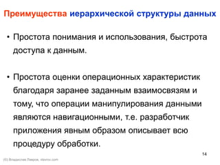 14
Преимущества иерархической структуры данных
• Простота понимания и использования, быстрота
доступа к данным.
• Простота оценки операционных характеристик
благодаря заранее заданным взаимосвязям и
тому, что операции манипулирования данными
являются навигационными, т.е. разработчик
приложения явным образом описывает всю
процедуру обработки.
(©) Владислав Лавров, vlavrov.com
 