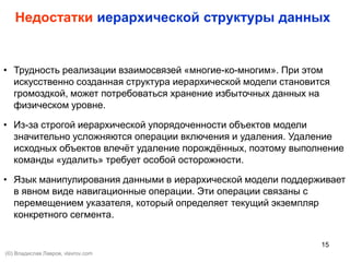 15
Недостатки иерархической структуры данных
• Трудность реализации взаимосвязей «многие-ко-многим». При этом
искусственно созданная структура иерархической модели становится
громоздкой, может потребоваться хранение избыточных данных на
физическом уровне.
• Из-за строгой иерархической упорядоченности объектов модели
значительно усложняются операции включения и удаления. Удаление
исходных объектов влечёт удаление порождённых, поэтому выполнение
команды «удалить» требует особой осторожности.
• Язык манипулирования данными в иерархической модели поддерживает
в явном виде навигационные операции. Эти операции связаны с
перемещением указателя, который определяет текущий экземпляр
конкретного сегмента.
(©) Владислав Лавров, vlavrov.com
 