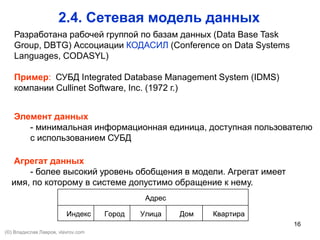 16
2.4. Сетевая модель данных
Элемент данных
- минимальная информационная единица, доступная пользователю
с использованием СУБД
Агрегат данных
- более высокий уровень обобщения в модели. Агрегат имеет
имя, по которому в системе допустимо обращение к нему.
КвартираДомУлицаГородИндекс
Адрес
КвартираДомУлицаГородИндекс
Адрес
Разработана рабочей группой по базам данных (Data Base Task
Group, DBTG) Ассоциации КОДАСИЛ (Conference on Data Systems
Languages, CODASYL)
Пример: СУБД Integrated Database Management System (IDMS)
компании Cullinet Software, Inc. (1972 г.)
(©) Владислав Лавров, vlavrov.com
 