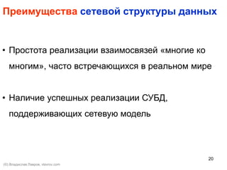 20
Преимущества сетевой структуры данных
• Простота реализации взаимосвязей «многие ко
многим», часто встречающихся в реальном мире
• Наличие успешных реализации СУБД,
поддерживающих сетевую модель
(©) Владислав Лавров, vlavrov.com
 