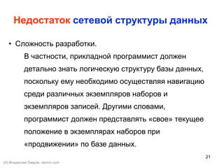 21
Недостаток сетевой структуры данных
• Сложность разработки.
В частности, прикладной программист должен
детально знать логическую структуру базы данных,
поскольку ему необходимо осуществляя навигацию
среди различных экземпляров наборов и
экземпляров записей. Другими словами,
программист должен представлять «свое» текущее
положение в экземплярах наборов при
«продвижении» по базе данных.
(©) Владислав Лавров, vlavrov.com
 