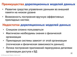 22
Преимущества дореляционных моделей данных
• Развитие средства управления данными во внешней
памяти на низком уровне
• Возможность построения вручную эффективных
прикладных систем;
Недостатки дореляционных моделей данных
• Слишком сложно пользоваться
• Фактически необходимы знания о физической
организации
• Прикладные системы зависят от этой организации
(логическая и физическая зависимости данных);
• Логика построения приложений перегружена деталями
организации доступа к БД
(©) Владислав Лавров, vlavrov.com
 