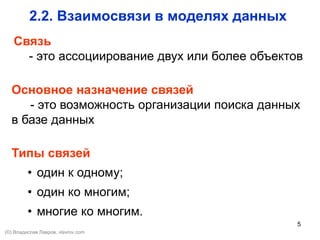 5
2.2. Взаимосвязи в моделях данных
Связь
- это ассоциирование двух или более объектов
Основное назначение связей
- это возможность организации поиска данных
в базе данных
Типы связей
• один к одному;
• один ко многим;
• многие ко многим.
(©) Владислав Лавров, vlavrov.com
 