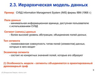9
Сегмент (запись) данных
- более высокий уровень абстракции, объединение полей данных.
2.3. Иерархическая модель данных
Поле данных
- минимальная информационная единица, доступная пользователю
с использованием СУБД
Тип сегмента
- поименованная совокупность типов полей (элементов) данных,
которые в него входят
Экземпляр сегмента
- состоит из конкретных значений полей, которые его образуют
(!) Особенность модели - сегменты объединяются в ориентированный
древовидный граф
Пример: СУБД Information Management System (IMS) фирмы IBM (1968 г.)
(©) Владислав Лавров, vlavrov.com
 