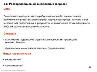 22
Цель
Повысить производительность работы серверов баз данных за счет
разбиения пользовательского запроса на ряд подзапросов, которые могут
выполняться параллельно, а результаты их выполнения потом объединить
в общий результат выполнения запроса.
Способы
6.5. Распараллеливание выполнения запросов
• выполнение подзапросов отдельными серверными процессами
(нитями, threads)
• фрагментация выполнения запросов (параллелизм)
Виды параллелизма
• вертикальный
• горизонтальный
(©) Владислав Лавров, vlavrov.com
 