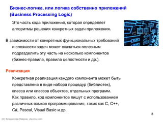 8
Бизнес-логика, или логика собственно приложений
(Business Processing Logic)
Это часть кода приложения, которая определяет
алгоритмы решения конкретных задач приложения.
В зависимости от конкретных функциональных требований
и сложности задач может оказаться полезным
подразделить эту часть на несколько компонентов
(бизнес-правила, правила целостности и др.).
Реализация
Конкретная реализация каждого компонента может быть
представлена в виде набора процедур (библиотек),
класса или классов объектов, отдельных программ.
Как правило, код компонентов пишут с использованием
различных языков программирования, таких как С, С++,
C#, Pascal, Visual Basic и др.
(©) Владислав Лавров, vlavrov.com
 