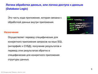 9
Логика обработки данных, или логика доступа к данным
(Database Logic)
Это часть кода приложения, которая связана с
обработкой данных внутри приложения.
Назначение
Осуществляет перевод специфических для
конкретного приложения запросов на язык SQL
(интерфейс к СУБД), получение результатов и
перевод этих результатов обратно в
специфические для конкретного приложения
структуры данных.
(©) Владислав Лавров, vlavrov.com
 