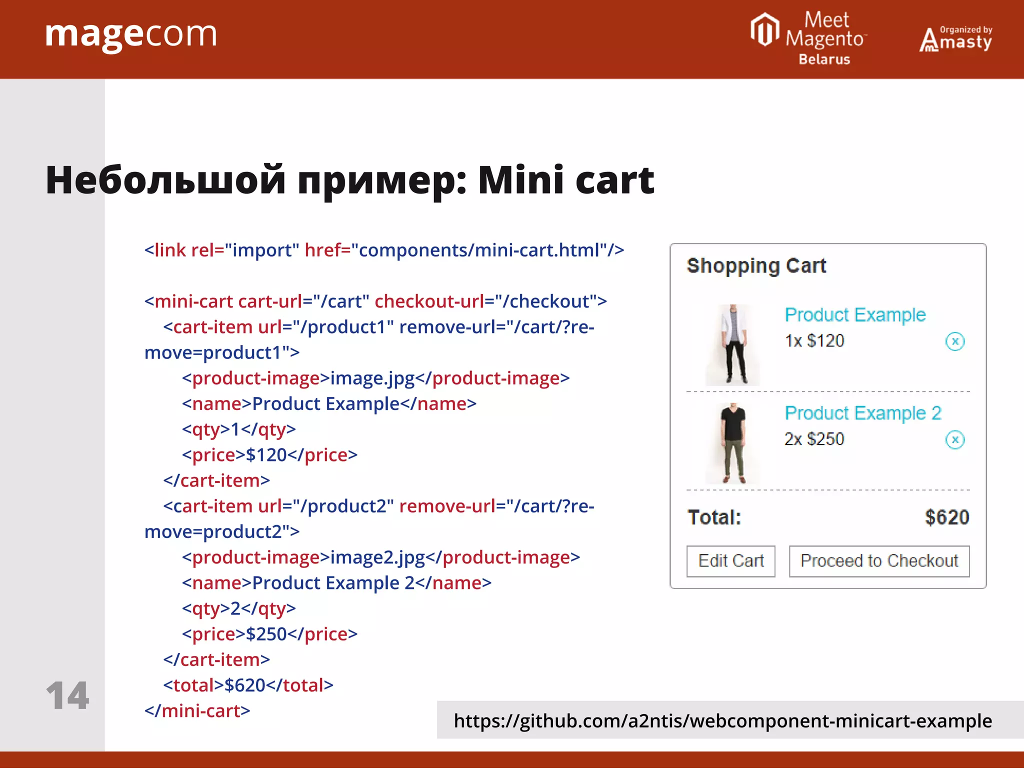 Небольшой пример: Mini cart
<link rel="import" href="components/mini-cart.html"/>
<mini-cart cart-url="/cart" checkout-url="/checkout">
<cart-item url="/product1" remove-url="/cart/?re-
move=product1">
<product-image>image.jpg</product-image>
<name>Product Example</name>
<qty>1</qty>
<price>$120</price>
</cart-item>
<cart-item url="/product2" remove-url="/cart/?re-
move=product2">
<product-image>image2.jpg</product-image>
<name>Product Example 2</name>
<qty>2</qty>
<price>$250</price>
</cart-item>
<total>$620</total>
</mini-cart>
https://github.com/a2ntis/webcomponent-minicart-example
14
 