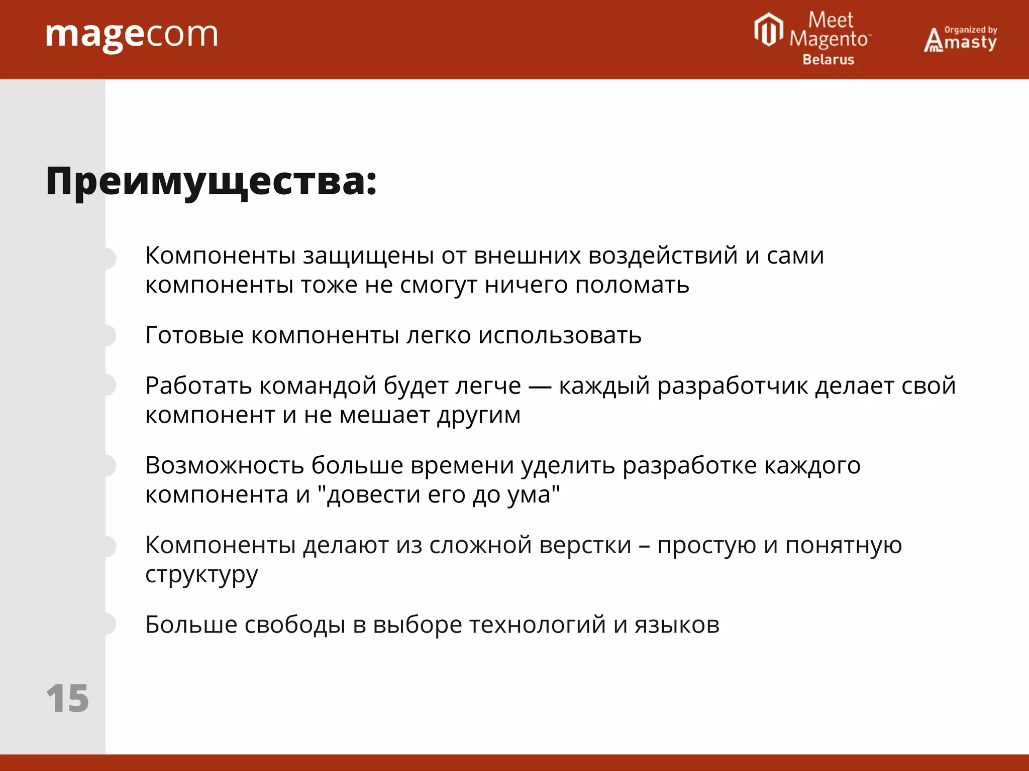 Компоненты защищены от внешних воздействий и сами
компоненты тоже не смогут ничего поломать
Готовые компоненты легко использовать
Работать командой будет легче — каждый разработчик делает свой
компонент и не мешает другим
Возможность больше времени уделить разработке каждого
компонента и "довести его до ума"
Компоненты делают из сложной верстки – простую и понятную
структуру
Больше свободы в выборе технологий и языков
Преимущества:
15
 