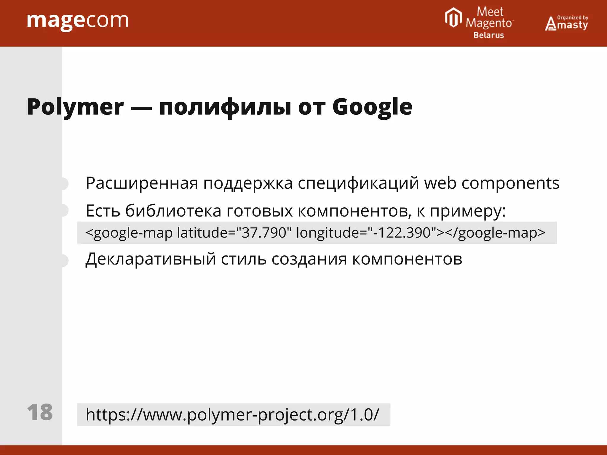 Расширенная поддержка спецификаций web components
Есть библиотека готовых компонентов, к примеру:
<google-map latitude="37.790" longitude="-122.390"></google-map>
Декларативный стиль создания компонентов
https://www.polymer-project.org/1.0/
Polymer ― полифилы от Google
18
 