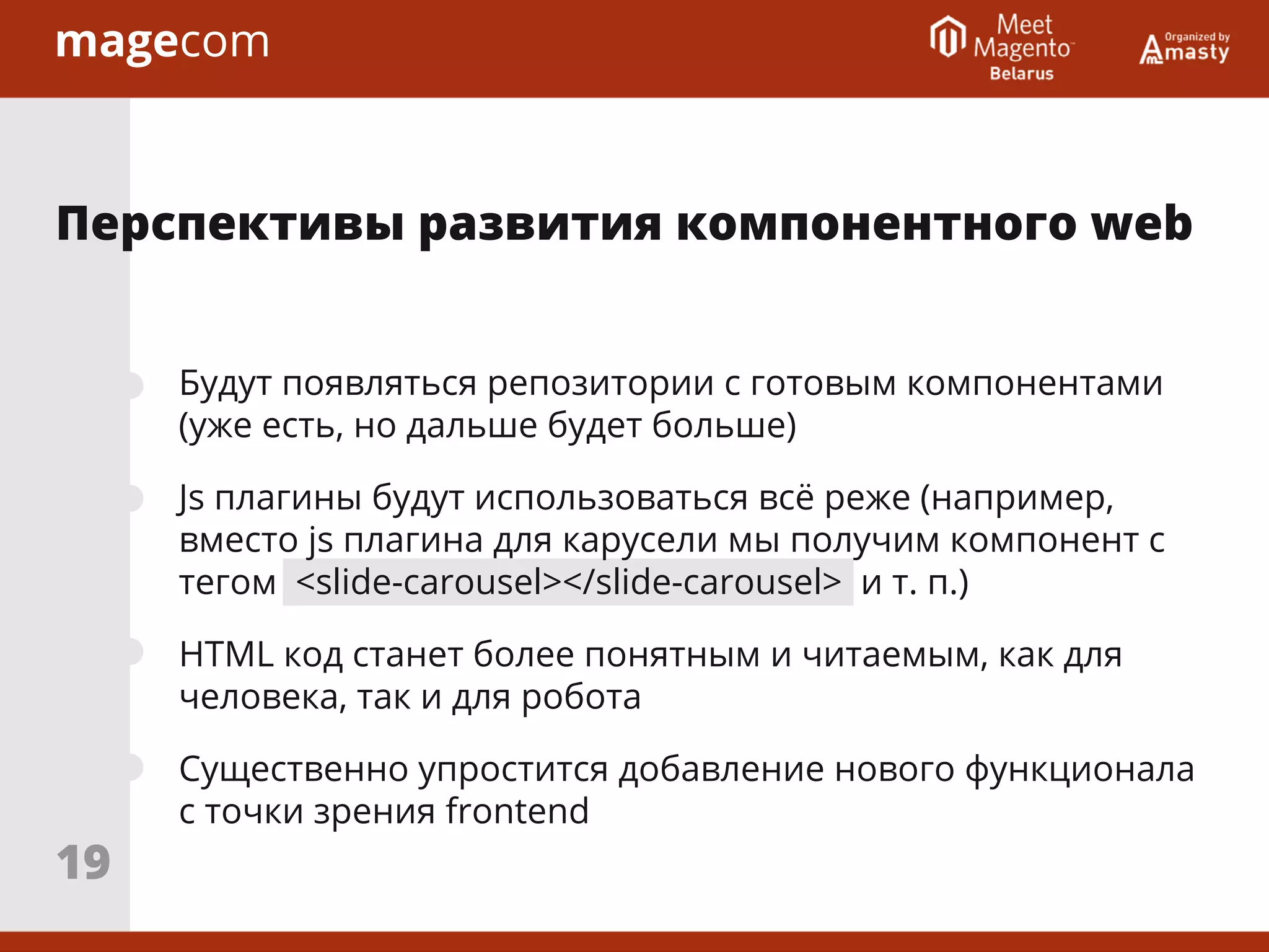 Будут появляться репозитории с готовым компонентами
(уже есть, но дальше будет больше)
Js плагины будут использоваться всё реже (например,
вместо js плагина для карусели мы получим компонент с
тегом <slide-carousel></slide-carousel> и т. п.)
HTML код станет более понятным и читаемым, как для
человека, так и для робота
Существенно упростится добавление нового функционала
с точки зрения frontend
Перспективы развития компонентного web
19
 