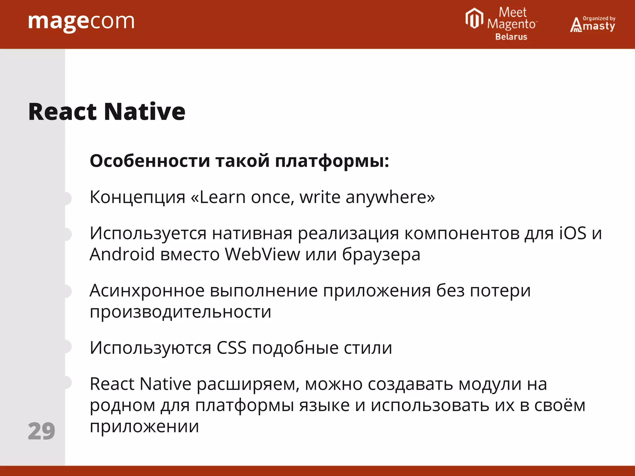 Особенности такой платформы:
Концепция «Learn once, write anywhere»
Используется нативная реализация компонентов для iOS и
Android вместо WebView или браузера
Асинхронное выполнение приложения без потери
производительности
Используются CSS подобные стили
React Native расширяем, можно создавать модули на
родном для платформы языке и использовать их в своём
приложении
React Native
29
 