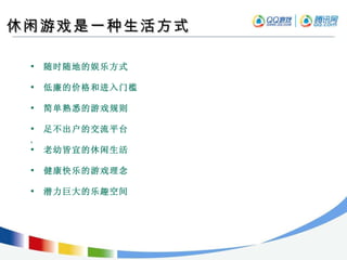 休闲游戏是一种生活方式 随时随地的娱乐方式 低廉的价格和进入门槛 简单熟悉的游戏规则 足不出户的交流平台 ,  老幼皆宜的休闲生活 健康快乐的游戏理念 潜力巨大的乐趣空间 