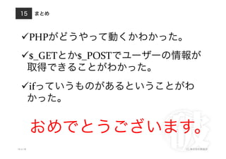 まとめ
10.4.18 (C) 株式会社破滅派
15
 PHPがどうやって動くかわかった。	
  
 $_GETとか$_POSTでユーザーの情報が
取得できることがわかった。	
  
 ifっていうものがあるということがわ
かった。	
  
おめでとうございます。
 