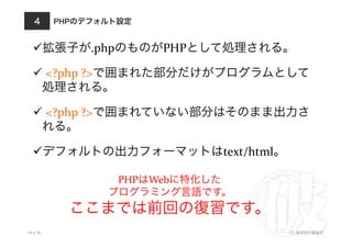 PHPのデフォルト設定
10.4.18 (C) 株式会社破滅派
4
 拡張子が.phpのものがPHPとして処理される。	
  
 	
  <?php	
  ?>で囲まれた部分だけがプログラムとして
処理される。	
  
 	
  <?php	
  ?>で囲まれていない部分はそのまま出力さ
れる。	
  
 デフォルトの出力フォーマットはtext/html。	
  
PHPはWebに特化した	
  
プログラミング言語です。	
  
ここまでは前回の復習です。
 