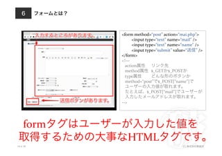 フォームとは？
10.4.18 (C) 株式会社破滅派
6
<form	
  method=“post”	
  action=“mai.php”>	
  
	
  <input	
  type=“text”	
  name=“mail”	
  />	
  
	
  <input	
  type=“text”	
  name=“name”	
  />	
  
	
  <input	
  type=“submit”	
  value=“送信”	
  />	
  
</form>	
  
<!—	
  
	
  	
  	
  action属性 	
  リンク先	
  
	
  	
  	
  method属性 	
  $_GETか$_POSTか	
  
	
  	
  	
  type属性 	
  どんな形のボタンか	
  
	
  	
  	
  method=“post”で$_POST[“name”]で	
  
	
  	
  	
  ユーザーの入力値が取れます。	
  
	
  	
  	
  たとえば、$_POST[“mail”]でユーザーが	
  
	
  	
  	
  入力したメールアドレスが取れます。	
  
-­‐-­‐>	
  
formタグはユーザーが入力した値を	
  
取得するための大事なHTMLタグです。
 