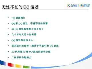 无 不在的处无 不在的处 QQQQ 游戏游戏
• QQ 游戏简介
• QQ 和 QQ 游戏，不得不说的故事
• 玩 QQ 游戏的都是小孩子吗？
• 八十岁老人的一封来信
• QQ 游戏与地铁人生
,
• 联系故乡的纽带：海外学子眼中的 QQ 游戏
• 从“快男超女”看 QQ 游戏的娱乐价值
• 广告和社会影响力
 