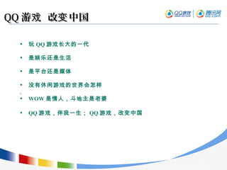 QQQQ 游 改 中国戏 变游 改 中国戏 变
• 玩 QQ 游戏长大的一代
• 是娱乐还是生活
• 是平台还是媒体
• 没有休闲游戏的世界会怎样
,
• WOW 是情人，斗地主是老婆
• QQ 游戏，伴我一生； QQ 游戏，改变中国
 